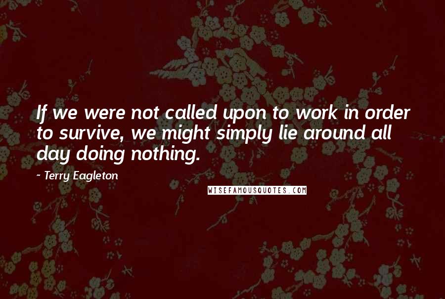 Terry Eagleton Quotes: If we were not called upon to work in order to survive, we might simply lie around all day doing nothing.