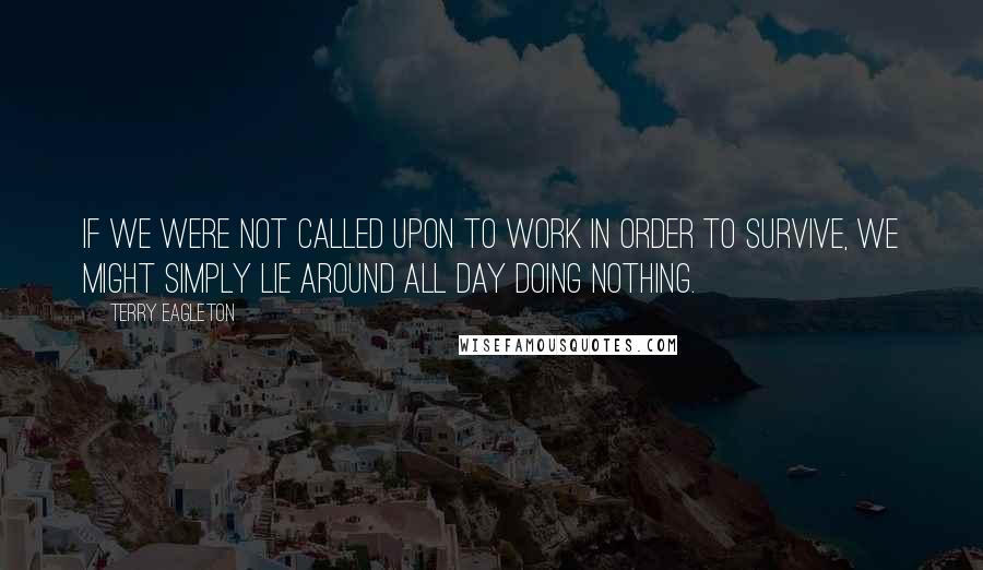 Terry Eagleton Quotes: If we were not called upon to work in order to survive, we might simply lie around all day doing nothing.