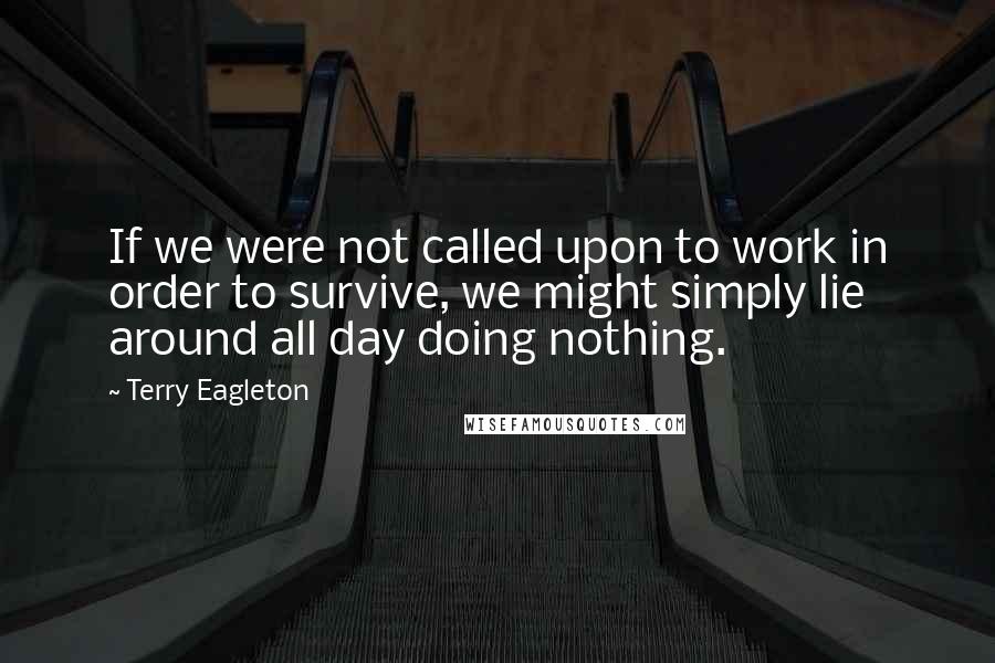 Terry Eagleton Quotes: If we were not called upon to work in order to survive, we might simply lie around all day doing nothing.