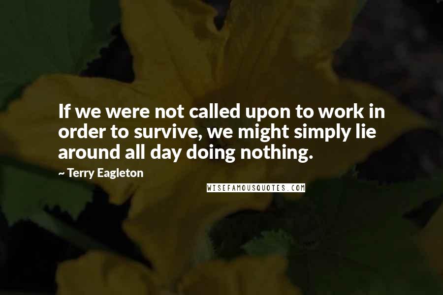 Terry Eagleton Quotes: If we were not called upon to work in order to survive, we might simply lie around all day doing nothing.