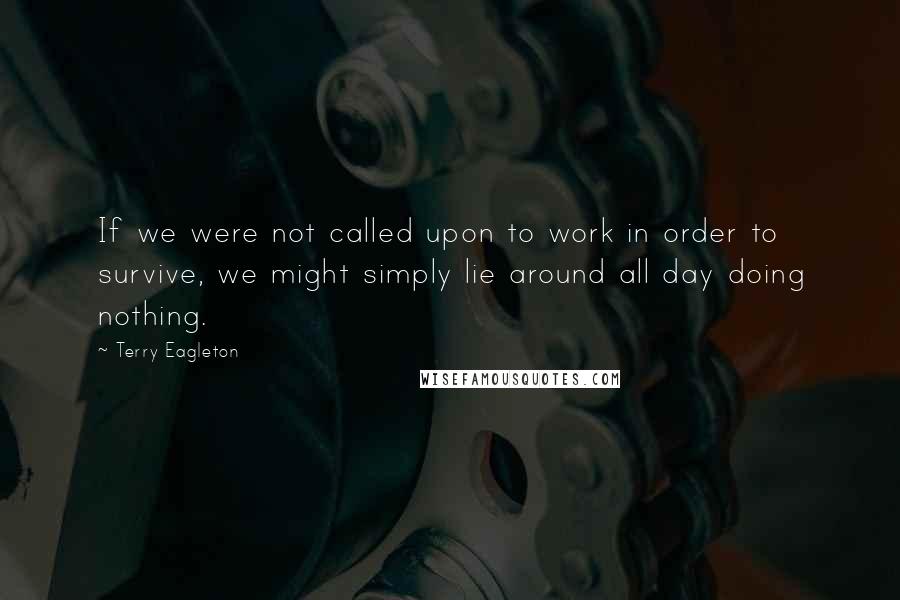 Terry Eagleton Quotes: If we were not called upon to work in order to survive, we might simply lie around all day doing nothing.