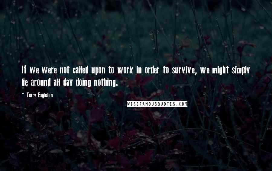 Terry Eagleton Quotes: If we were not called upon to work in order to survive, we might simply lie around all day doing nothing.