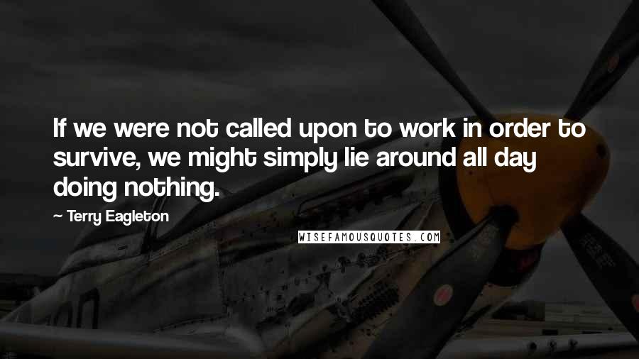 Terry Eagleton Quotes: If we were not called upon to work in order to survive, we might simply lie around all day doing nothing.