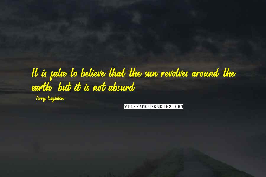 Terry Eagleton Quotes: It is false to believe that the sun revolves around the earth, but it is not absurd.