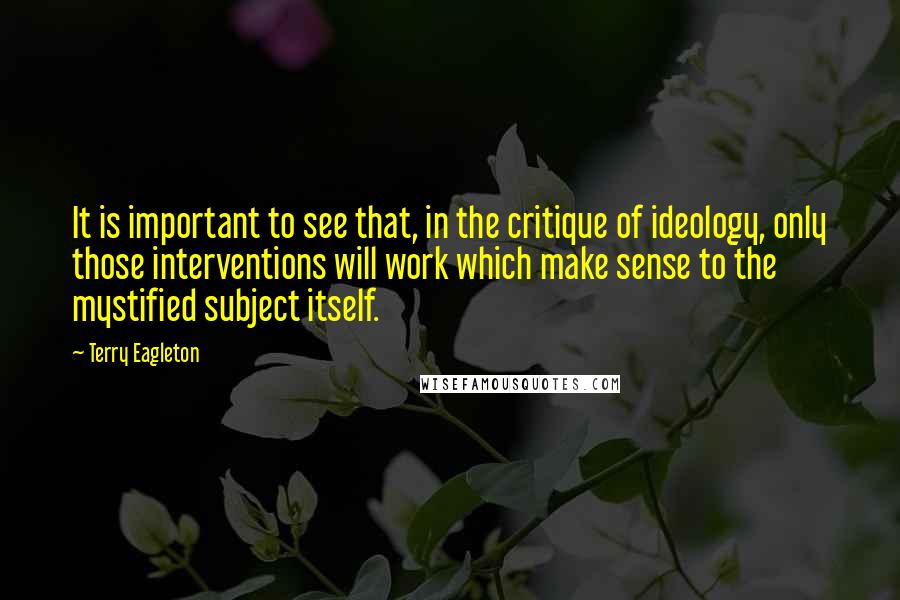 Terry Eagleton Quotes: It is important to see that, in the critique of ideology, only those interventions will work which make sense to the mystified subject itself.
