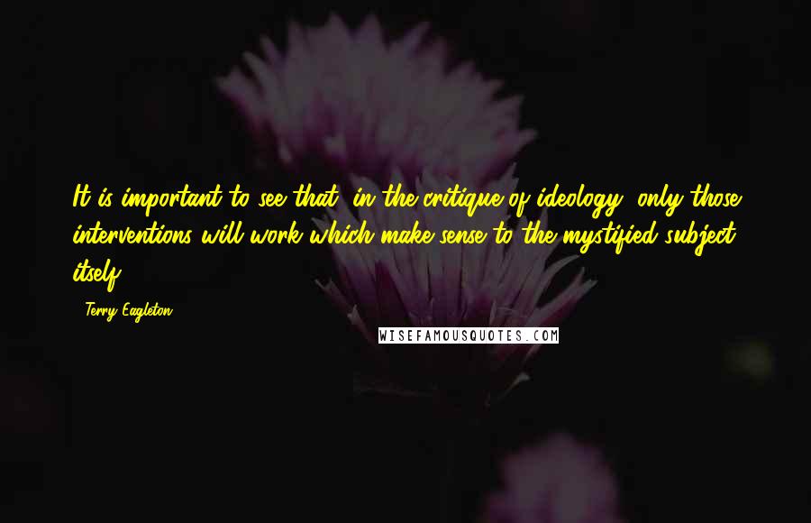 Terry Eagleton Quotes: It is important to see that, in the critique of ideology, only those interventions will work which make sense to the mystified subject itself.