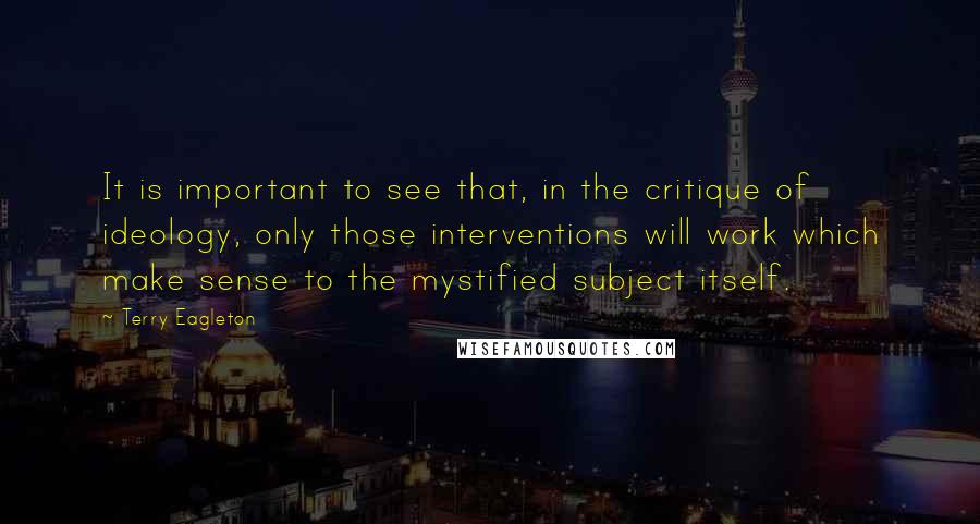 Terry Eagleton Quotes: It is important to see that, in the critique of ideology, only those interventions will work which make sense to the mystified subject itself.