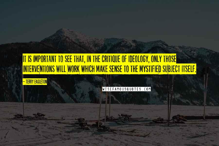 Terry Eagleton Quotes: It is important to see that, in the critique of ideology, only those interventions will work which make sense to the mystified subject itself.