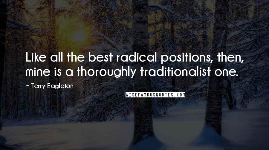 Terry Eagleton Quotes: Like all the best radical positions, then, mine is a thoroughly traditionalist one.