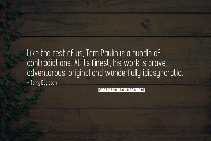 Terry Eagleton Quotes: Like the rest of us, Tom Paulin is a bundle of contradictions. At its finest, his work is brave, adventurous, original and wonderfully idiosyncratic.