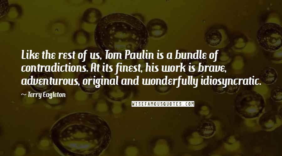 Terry Eagleton Quotes: Like the rest of us, Tom Paulin is a bundle of contradictions. At its finest, his work is brave, adventurous, original and wonderfully idiosyncratic.