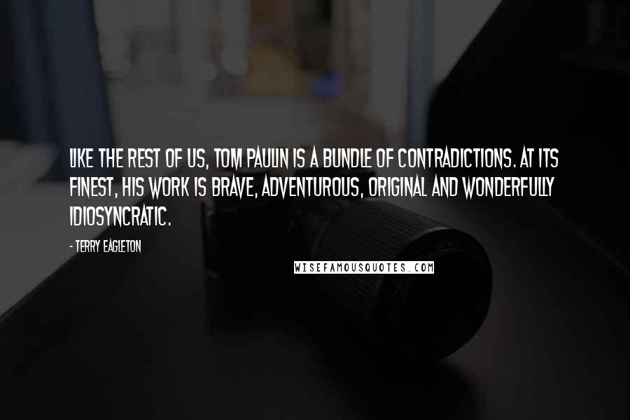 Terry Eagleton Quotes: Like the rest of us, Tom Paulin is a bundle of contradictions. At its finest, his work is brave, adventurous, original and wonderfully idiosyncratic.