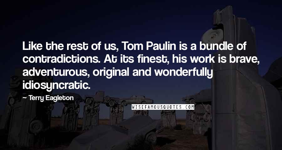 Terry Eagleton Quotes: Like the rest of us, Tom Paulin is a bundle of contradictions. At its finest, his work is brave, adventurous, original and wonderfully idiosyncratic.