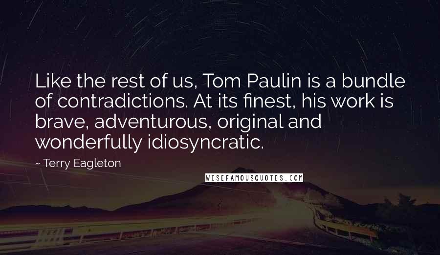 Terry Eagleton Quotes: Like the rest of us, Tom Paulin is a bundle of contradictions. At its finest, his work is brave, adventurous, original and wonderfully idiosyncratic.