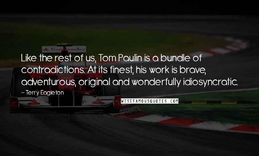 Terry Eagleton Quotes: Like the rest of us, Tom Paulin is a bundle of contradictions. At its finest, his work is brave, adventurous, original and wonderfully idiosyncratic.