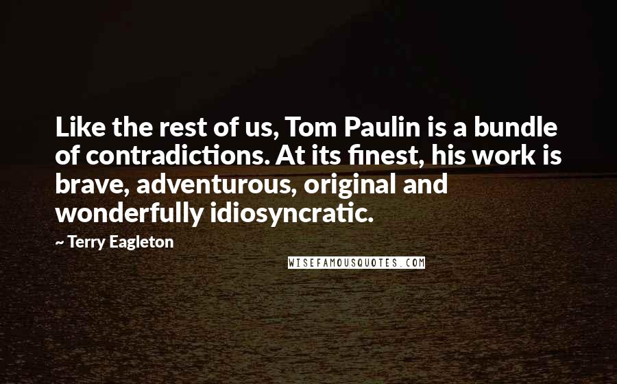 Terry Eagleton Quotes: Like the rest of us, Tom Paulin is a bundle of contradictions. At its finest, his work is brave, adventurous, original and wonderfully idiosyncratic.