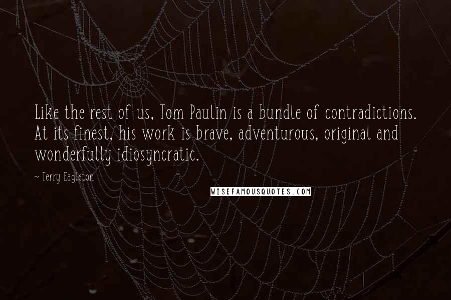 Terry Eagleton Quotes: Like the rest of us, Tom Paulin is a bundle of contradictions. At its finest, his work is brave, adventurous, original and wonderfully idiosyncratic.