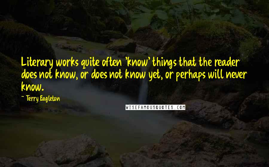 Terry Eagleton Quotes: Literary works quite often 'know' things that the reader does not know, or does not know yet, or perhaps will never know.