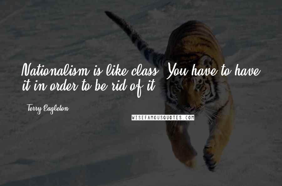 Terry Eagleton Quotes: Nationalism is like class. You have to have it in order to be rid of it.