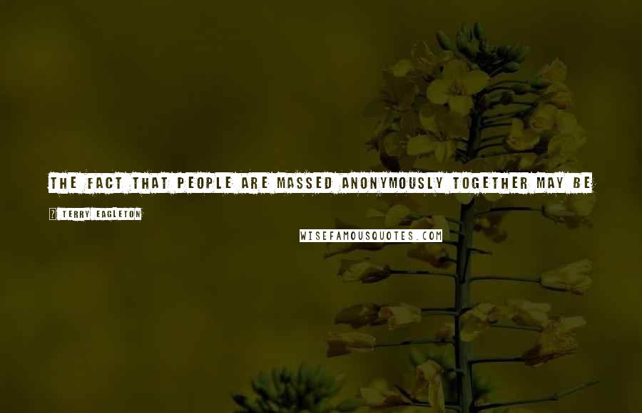 Terry Eagleton Quotes: The fact that people are massed anonymously together may be in one sense an alienation, but in another sense it is a condition of their emancipation.