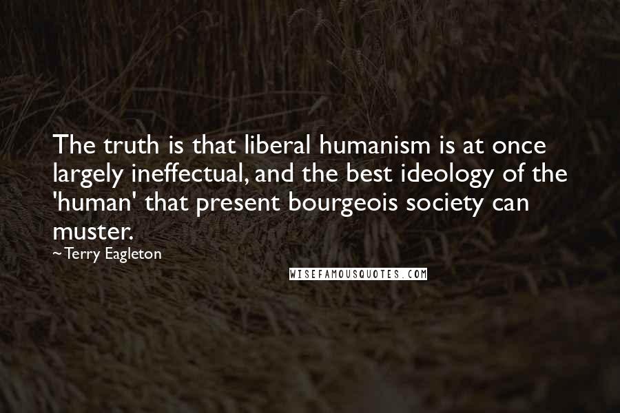 Terry Eagleton Quotes: The truth is that liberal humanism is at once largely ineffectual, and the best ideology of the 'human' that present bourgeois society can muster.