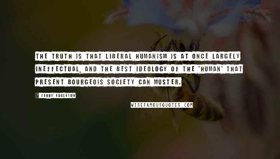 Terry Eagleton Quotes: The truth is that liberal humanism is at once largely ineffectual, and the best ideology of the 'human' that present bourgeois society can muster.