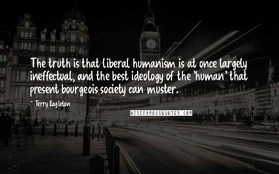 Terry Eagleton Quotes: The truth is that liberal humanism is at once largely ineffectual, and the best ideology of the 'human' that present bourgeois society can muster.