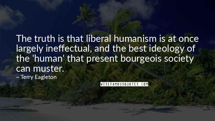 Terry Eagleton Quotes: The truth is that liberal humanism is at once largely ineffectual, and the best ideology of the 'human' that present bourgeois society can muster.