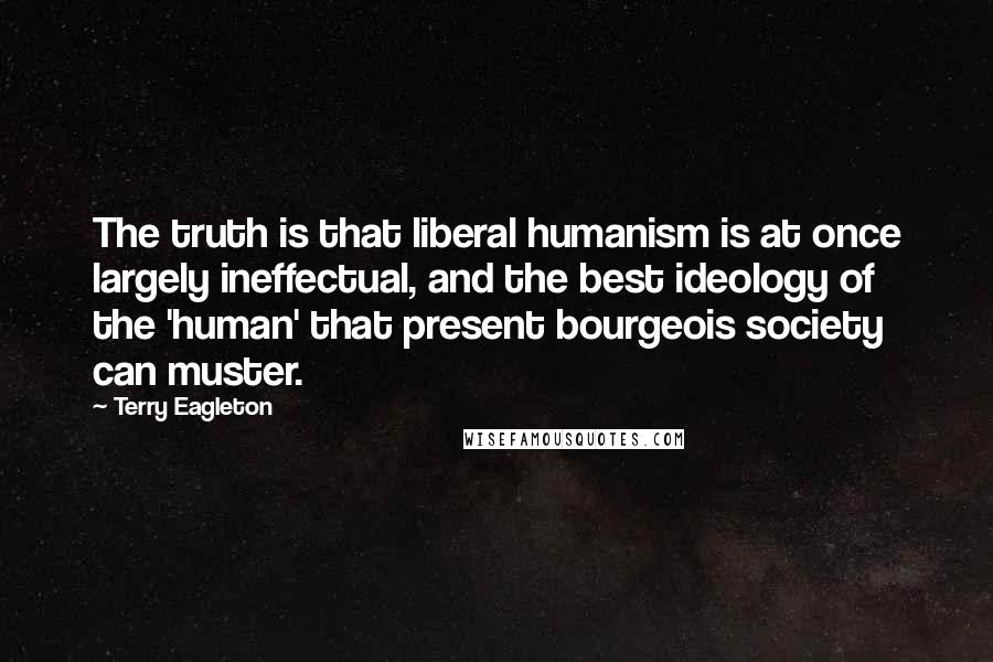 Terry Eagleton Quotes: The truth is that liberal humanism is at once largely ineffectual, and the best ideology of the 'human' that present bourgeois society can muster.