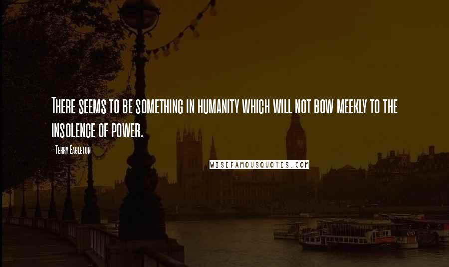 Terry Eagleton Quotes: There seems to be something in humanity which will not bow meekly to the insolence of power.