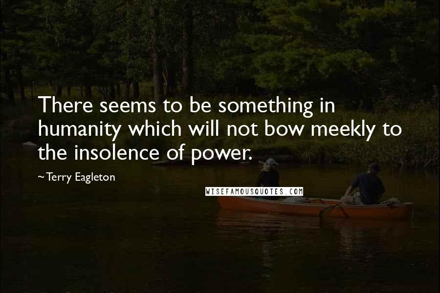 Terry Eagleton Quotes: There seems to be something in humanity which will not bow meekly to the insolence of power.