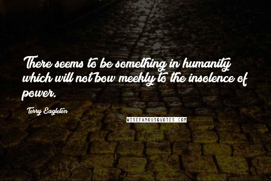 Terry Eagleton Quotes: There seems to be something in humanity which will not bow meekly to the insolence of power.