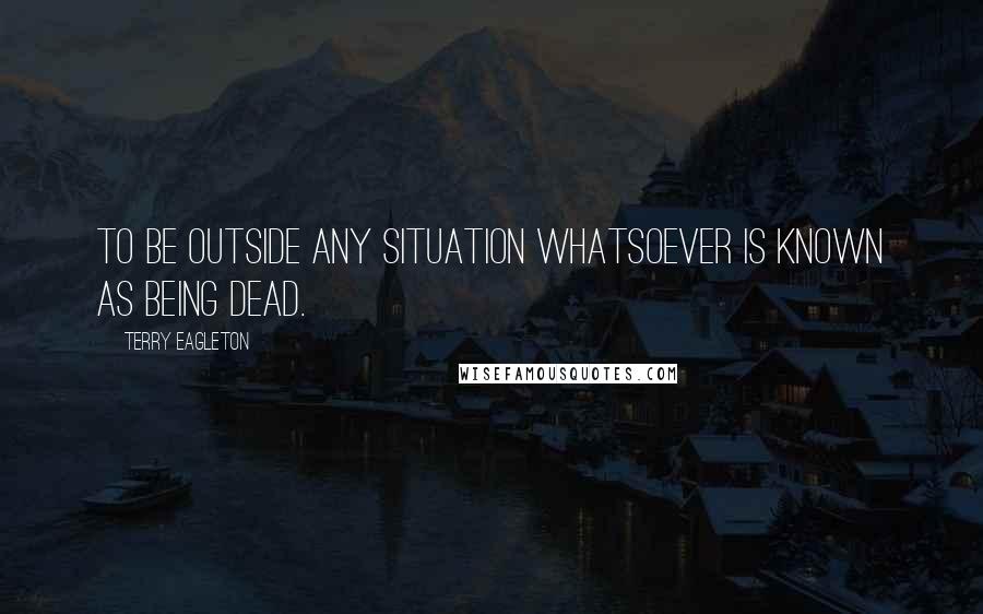 Terry Eagleton Quotes: To be outside any situation whatsoever is known as being dead.