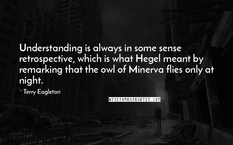 Terry Eagleton Quotes: Understanding is always in some sense retrospective, which is what Hegel meant by remarking that the owl of Minerva flies only at night.