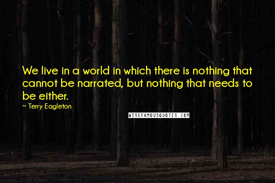 Terry Eagleton Quotes: We live in a world in which there is nothing that cannot be narrated, but nothing that needs to be either.