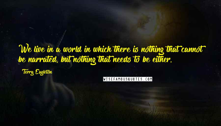 Terry Eagleton Quotes: We live in a world in which there is nothing that cannot be narrated, but nothing that needs to be either.