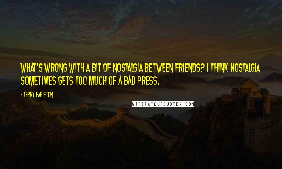 Terry Eagleton Quotes: What's wrong with a bit of nostalgia between friends? I think nostalgia sometimes gets too much of a bad press.