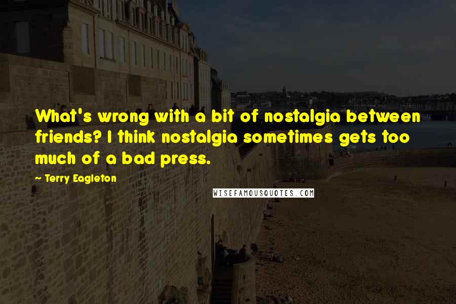 Terry Eagleton Quotes: What's wrong with a bit of nostalgia between friends? I think nostalgia sometimes gets too much of a bad press.