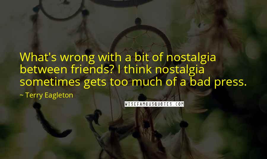 Terry Eagleton Quotes: What's wrong with a bit of nostalgia between friends? I think nostalgia sometimes gets too much of a bad press.