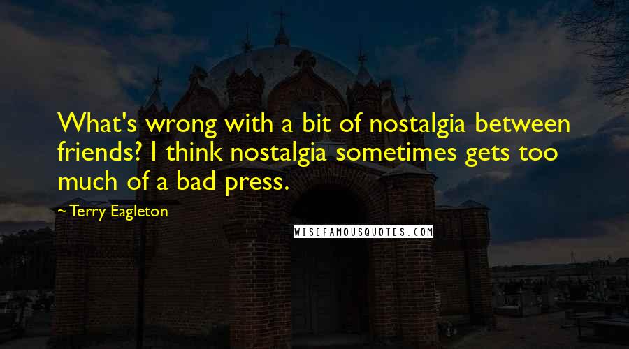 Terry Eagleton Quotes: What's wrong with a bit of nostalgia between friends? I think nostalgia sometimes gets too much of a bad press.