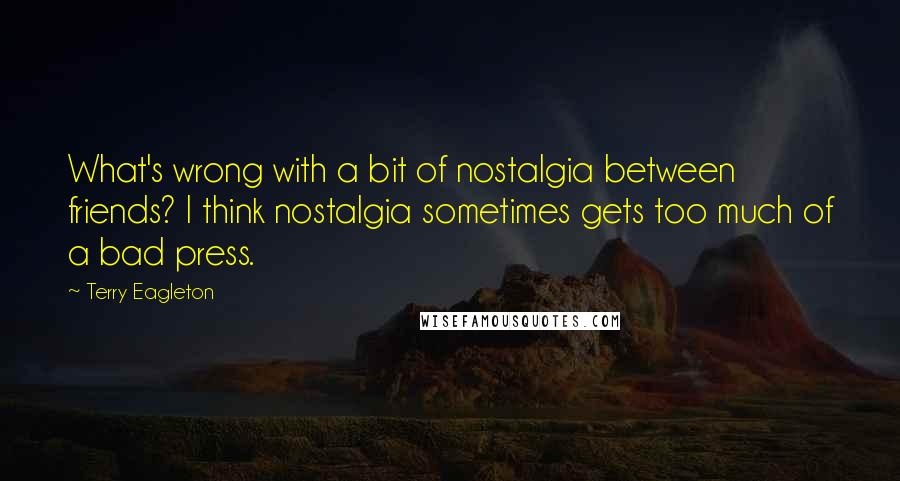 Terry Eagleton Quotes: What's wrong with a bit of nostalgia between friends? I think nostalgia sometimes gets too much of a bad press.