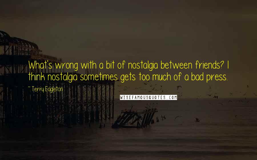 Terry Eagleton Quotes: What's wrong with a bit of nostalgia between friends? I think nostalgia sometimes gets too much of a bad press.