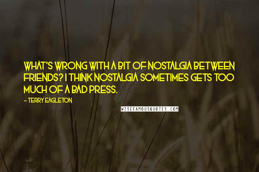 Terry Eagleton Quotes: What's wrong with a bit of nostalgia between friends? I think nostalgia sometimes gets too much of a bad press.