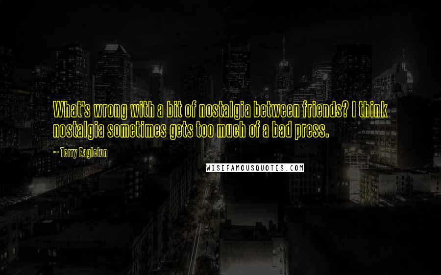 Terry Eagleton Quotes: What's wrong with a bit of nostalgia between friends? I think nostalgia sometimes gets too much of a bad press.