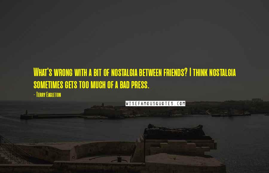 Terry Eagleton Quotes: What's wrong with a bit of nostalgia between friends? I think nostalgia sometimes gets too much of a bad press.