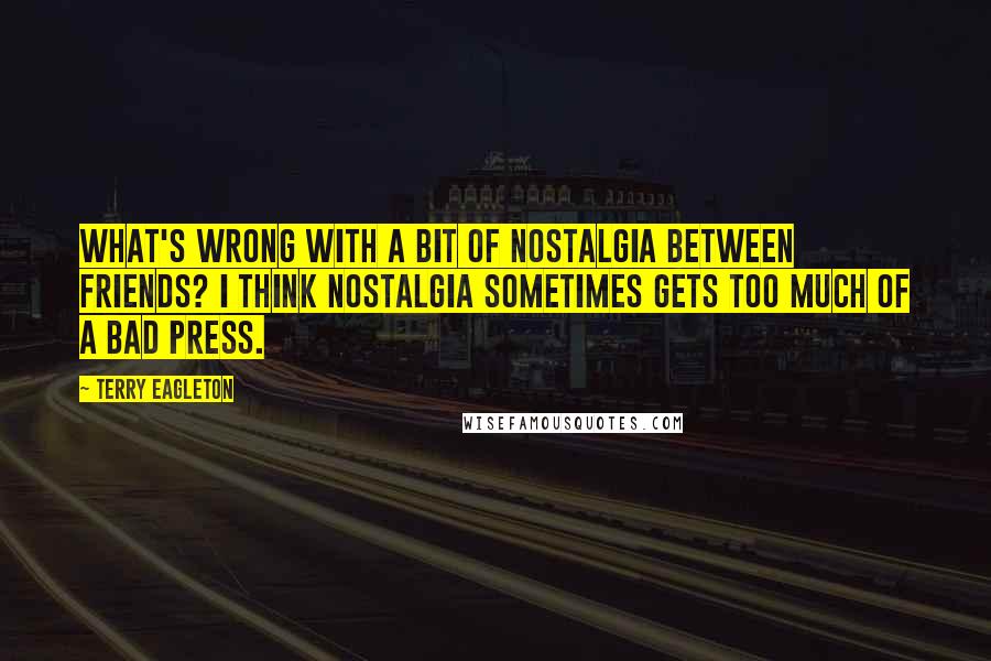 Terry Eagleton Quotes: What's wrong with a bit of nostalgia between friends? I think nostalgia sometimes gets too much of a bad press.