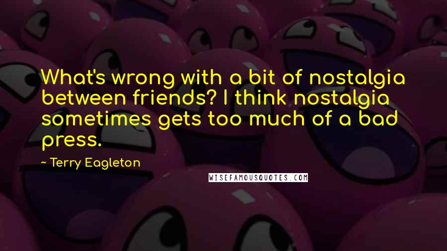 Terry Eagleton Quotes: What's wrong with a bit of nostalgia between friends? I think nostalgia sometimes gets too much of a bad press.