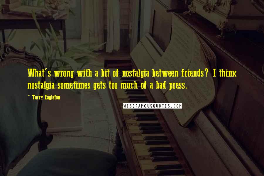 Terry Eagleton Quotes: What's wrong with a bit of nostalgia between friends? I think nostalgia sometimes gets too much of a bad press.