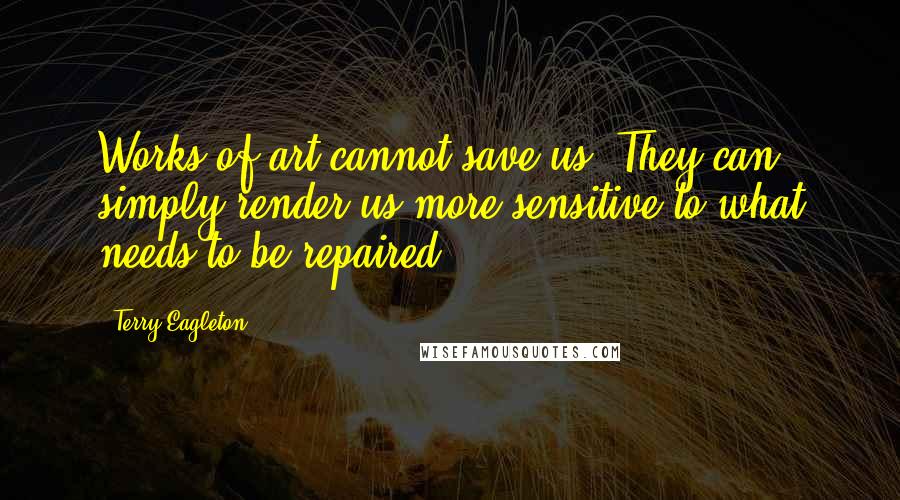 Terry Eagleton Quotes: Works of art cannot save us. They can simply render us more sensitive to what needs to be repaired.