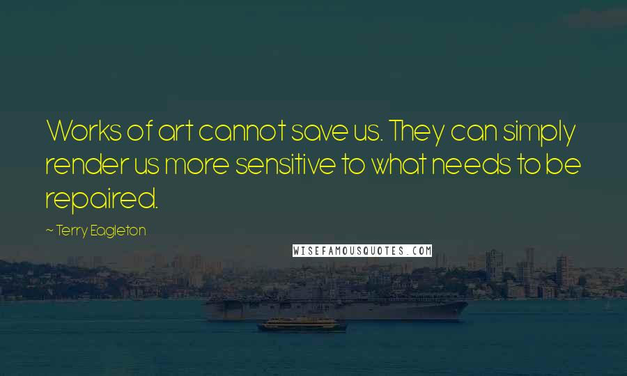 Terry Eagleton Quotes: Works of art cannot save us. They can simply render us more sensitive to what needs to be repaired.